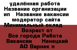 удалённая работа › Название организации ­ ип › Название вакансии ­ модератор сайта › Минимальный оклад ­ 39 500 › Возраст от ­ 18 - Все города Работа » Вакансии   . Ненецкий АО,Варнек п.